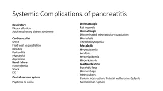 Systemic Complications of pancreatitis
Respiratory
Pleural effusion
Adult respiratory distress syndrome
Cardiovascular
Shock
Fluid loss/ sequestration
Bleeding
Pericarditis
Myocardial
depression
Renal failure
Hypovolemia
Shock
DIC
Central nervous system
Psychosis or coma
Dermatologic
Fat necrosis
Hematologic
Disseminated intravascular coagulation
Hemolysis
Thrombocytopenia
Metabolic
Hypocalcemia
Acidosis
Hyperlipidemia
Hyperkalemia
Gastrointestinal
Paralytic ileus
Hemorrhage
Stress ulcers
Colonic obstruction/ fistula/ wall erosion Splenic
hematoma/ rupture
 