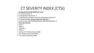 CT SEVERITY INDEX (CTSI)
• Grading of pancreatitis (Balthazar score)
• A: normal pancreas: 0
• B: enlargement of pancreas: 1
• C: inflammatory changes in pancreas and peripancreatic fat: 2
• D: ill-defined single peripancreatic fluid collection: 3
• E: two or more poorly defined peripancreatic fluid collections: 4
• Pancreatic necrosis
• none: 0
• ≤30%: 2
• >30-50%: 4
• >50%: 6
• Scoring : 0-3: mild acute pancreatitis
• 4-6: moderate acute pancreatitis
• 7-10: severe acute pancreatitis
 