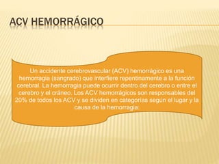 ACV HEMORRÁGICO
Un accidente cerebrovascular (ACV) hemorrágico es una
hemorragia (sangrado) que interfiere repentinamente a la función
cerebral. La hemorragia puede ocurrir dentro del cerebro o entre el
cerebro y el cráneo. Los ACV hemorrágicos son responsables del
20% de todos los ACV y se dividen en categorías según el lugar y la
causa de la hemorragia:
 