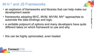 M-V-* and JS Frameworks
• an explosion of frameworks and libraries that can help make our
development easier
• frameworks adopting MVC, MVM, MVVM, MV* approaches to
automate the data bindings and logic
• a veritable potpourri of options and many developers have quite
different takes on which framework to use and why
• this can be highly opinionated, even heated
 