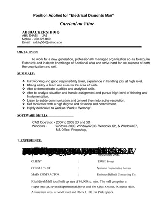 Position Applied for “Electrical Draughts Man”
Curriculum Vitae
ABUBACKER SIDDIQ
ABU DHABI, UAE
Mobile: - 050 3251469
Email: siddiq564@yahoo.com
OBJECTIVES:
To work for a new generation, professionally managed organization so as to acquire
Extensive and in depth knowledge of functional area and strive hard for the success of both
the organization and self.
SUMMARY:
 Hardworking and good responsibility taker, experience in handling jobs at high level.
 Strong ability to learn and excel in the area of work.
 Able to demonstrate qualities and analytical skills.
 Able to analyze situation and handle assignment and pursue high level of thinking and
Implementation.
 Listen to subtle communication and convert them into active resolution.
 Self motivated with a high degree and devotion and commitment.
 Highly dedicative to work as ‘Work is Worship’.
SOFTWARE SKILLS:
CAD Operator: - 2000 to 2009 2D and 3D
Windows - windows 2000, Windows2003, Windows XP, & Windows07,
MS Office, Photoshop,
1 .EXPERIENCE:
EXPERIENCE:-draftsmen general in ETA M&EDIVISION ABU DHABI,Workingsince 24 July 2010 to till date.clinic$1,280,587,264.00PROJECT 24 July 2010 TO 24JULY 2012OWNER : MUBADALADEVELOPER : ALDARJACOBSAEDASCONSULTANT : AECOMMAIN CONTRACTOR : SIS JVEXPERIENCE:-draftsmen general in ETA M&EDIVISION ABU DHABI,Workingsince 24 July 2010 to till date.clinic$1,280,587,264.00PROJECT 24 July 2010 TO 24JULY 2012OWNER : MUBADALADEVELOPER : ALDARJACOBSAEDASCONSULTANT : AECOMMAIN CONTRACTOR : SIS JV
1. PROJECT : Khaldiyah Mall
Abudhabi, UAE.
CLIENT : EMKE Group
CONSULTANT : National Engineering Bureau
MAIN CONTRACTOR : Emirates Belbadi Contracting Co.
Khalidiyah Mall total built up area of 86,000 sq. mtrs. The mall comprises a
Hyper Market, severalDepartmental Stores and 160 Retail Outlets, 9Cinema Halls,
Amusement area, a Food Court and offers 1,100 Car Park Spaces.
 