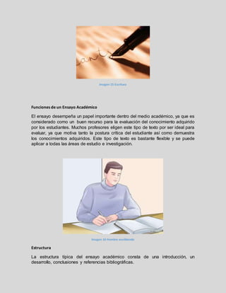 Imagen 15 Escritura
Funciones de un Ensayo Académico
El ensayo desempeña un papel importante dentro del medio académico, ya que es
considerado como un buen recurso para la evaluación del conocimiento adquirido
por los estudiantes. Muchos profesores eligen este tipo de texto por ser ideal para
evaluar, ya que motiva tanto la postura crítica del estudiante así como demuestra
los conocimientos adquiridos. Este tipo de texto es bastante flexible y se puede
aplicar a todas las áreas de estudio e investigación.
Imagen 16 Hombre escribiendo
Estructura
La estructura típica del ensayo académico consta de una introducción, un
desarrollo, conclusiones y referencias bibliográficas.
 