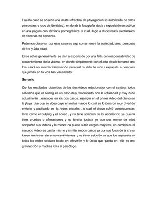 En este caso se observa una multa infractora de (divulgación no autorizada de datos
personales y robo de identidad), en donde la fotografía dada a exposición se publicó
en una página con términos pornográficos el cual, llego a dispositivos electrónicos
de decenas de personas.
Podemos observar que este caso es algo común entre la sociedad, tanto personas
de 1ra y 2da edad.
Estos actos generalmente se dan a exposición por una falta de irresponsabilidad de
consentimiento de la víctima, en donde simplemente con el acto desde tomarse una
foto e incluso mandar información personal, tu vida ha sido a expuesta a personas
que jamás en tu vida has visualizado.
Sumario
Con los resultados obtenidos de los dos videos relacionados con el sexting, todos
sabemos que el sexting es un caso muy relacionado con la actualidad y muy dado
actualmente , entonces en los dos casos , ejemplo en el primer video del chavo en
la playa ,fue que su video cayo en malas manos lo cual se lo tomaron muy divertido
enviarlo y publicarlo en la redes sociales , lo cual el chavo sufrió consecuencias
tanto como el bullying y el acoso , y no tiene solución de lo acontecido ya que no
tiene pruebas o afirmaciones y no tendría justicia ya que una menor de edad
compartió sus videos y la menor no puede sufrir cargos mayores, en cambio en el
segundo video es casi lo mismo y similar ambos casos ya que sus fotos de la chava
fueron enviados sin su consentimientos y no tiene solución ya que fue expuesta en
todas las redes sociales hasta en televisión y lo único que queda en ella es una
gran lección y muchas idas al psicólogo.
 