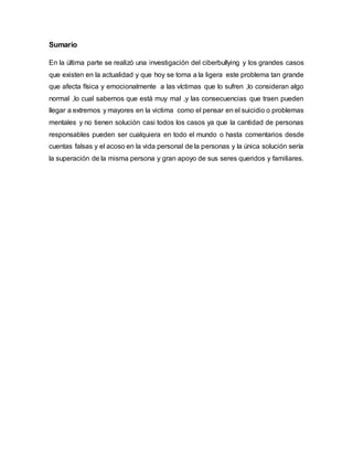Sumario
En la última parte se realizó una investigación del ciberbullying y los grandes casos
que existen en la actualidad y que hoy se toma a la ligera este problema tan grande
que afecta física y emocionalmente a las víctimas que lo sufren ,lo consideran algo
normal ,lo cual sabemos que está muy mal ,y las consecuencias que traen pueden
llegar a extremos y mayores en la victima como el pensar en el suicidio o problemas
mentales y no tienen solución casi todos los casos ya que la cantidad de personas
responsables pueden ser cualquiera en todo el mundo o hasta comentarios desde
cuentas falsas y el acoso en la vida personal de la personas y la única solución sería
la superación de la misma persona y gran apoyo de sus seres queridos y familiares.
 