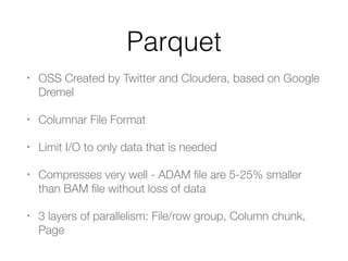 Parquet
• OSS Created by Twitter and Cloudera, based on Google
Dremel
• Columnar File Format
• Limit I/O to only data that is needed
• Compresses very well - ADAM ﬁle are 5-25% smaller
than BAM ﬁle without loss of data
• 3 layers of parallelism: File/row group, Column chunk,
Page
 