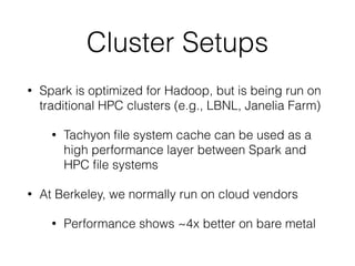 Cluster Setups
• Spark is optimized for Hadoop, but is being run on
traditional HPC clusters (e.g., LBNL, Janelia Farm)
• Tachyon ﬁle system cache can be used as a
high performance layer between Spark and
HPC ﬁle systems
• At Berkeley, we normally run on cloud vendors
• Performance shows ~4x better on bare metal
 