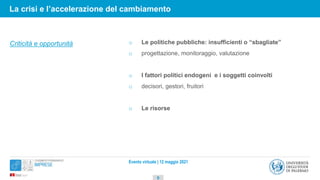 Evento virtuale | 12 maggio 2021
o Le politiche pubbliche: insufficienti o “sbagliate”
o progettazione, monitoraggio, valutazione
o I fattori politici endogeni e i soggetti coinvolti
o decisori, gestori, fruitori
o Le risorse
Criticità e opportunità
9
La crisi e l’accelerazione del cambiamento
 