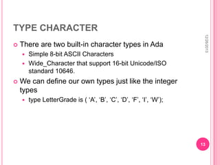 TYPE CHARACTER
There are two built-in character types in Ada
Simple 8-bit ASCII Characters
 Wide_Character that support 16-bit Unicode/ISO
standard 10646.




12/26/2013



We can define our own types just like the integer
types


type LetterGrade is ( ‘A’, ‘B’, ‘C’, ‘D’, ‘F’, ‘I’, ‘W’);

13

 