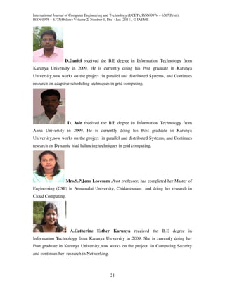 International Journal of Computer Engineering and Technology (IJCET), ISSN 0976 – 6367(Print),
ISSN 0976 – 6375(Online) Volume 2, Number 1, Dec - Jan (2011), © IAEME




                    D.Daniel received the B.E degree in Information Technology from
Karunya University in 2009. He is currently doing his Post graduate in Karunya
University,now works on the project in parallel and distributed Systems, and Continues
research on adaptive scheduling techniques in grid computing.




                      D. Asir received the B.E degree in Information Technology from
Anna University in 2009. He is currently doing his Post graduate in Karunya
University,now works on the project in parallel and distributed Systems, and Continues
research on Dynamic load balancing techniques in grid computing.




                     Mrs.S.P.Jeno Lovesum ,Asst professor, has completed her Master of
Engineering (CSE) in Annamalai University, Chidambaram and doing her research in
Cloud Computing.




                       A.Catherine Esther Karunya received the B.E degree in
Information Technology from Karunya University in 2009. She is currently doing her
Post graduate in Karunya University,now works on the project in Computing Security
and continues her research in Networking.



                                                 21
 