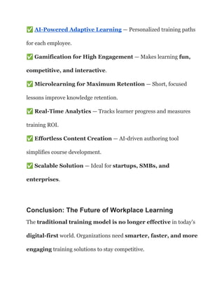 ✅AI-Powered Adaptive Learning — Personalized training paths
for each employee.​
✅Gamification for High Engagement — Makes learning fun,
competitive, and interactive.​
✅Microlearning for Maximum Retention — Short, focused
lessons improve knowledge retention.​
✅Real-Time Analytics — Tracks learner progress and measures
training ROI.​
✅Effortless Content Creation — AI-driven authoring tool
simplifies course development.​
✅Scalable Solution — Ideal for startups, SMBs, and
enterprises.
Conclusion: The Future of Workplace Learning
The traditional training model is no longer effective in today’s
digital-first world. Organizations need smarter, faster, and more
engaging training solutions to stay competitive.
 