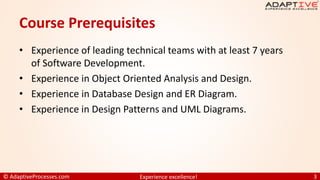 © AdaptiveProcesses.com Experience excellence! 3
Course Prerequisites
• Experience of leading technical teams with at least 7 years
of Software Development.
• Experience in Object Oriented Analysis and Design.
• Experience in Database Design and ER Diagram.
• Experience in Design Patterns and UML Diagrams.
 