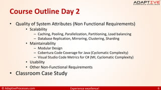 © AdaptiveProcesses.com Experience excellence! 6
Course Outline Day 2
• Quality of System Attributes (Non Functional Requirements)
• Scalability
– Caching, Pooling, Parallelization, Partitioning, Load balancing
– Database Replication, Mirroring, Clustering, Sharding
• Maintainability
– Modular Design
– Cobertura Code Coverage for Java (Cyclomatic Complexity)
– Visual Studio Code Metrics for C# (MI, Cyclomatic Complexity)
• Usability
• Other Non-Functional Requirements
• Classroom Case Study
 