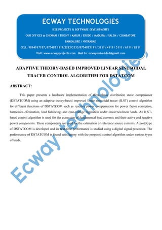 ADAPTIVE THEORY-BASED IMPROVED LINEAR SINUSOIDAL
TRACER CONTROL ALGORITHM FOR DSTATCOM
ABSTRACT:
This paper presents a hardware implementation of three-phase distribution static compensator
(DSTATCOM) using an adaptive theory-based improved linear sinusoidal tracer (ILST) control algorithm
for different functions of DSTATCOM such as reactive power compensation for power factor correction,
harmonics elimination, load balancing, and zero-voltage regulation under linear/nonlinear loads. An ILSTbased control algorithm is used for the extraction of fundamental load currents and their active and reactive
power components. These components are used for the estimation of reference source currents. A prototype
of DSTATCOM is developed and its real-time performance is studied using a digital signal processor. The
performance of DSTATCOM is found satisfactory with the proposed control algorithm under various types
of loads.

 
