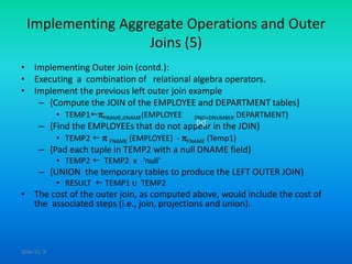 Slide 15- 9
Implementing Aggregate Operations and Outer
Joins (5)
• Implementing Outer Join (contd.):
• Executing a combination of relational algebra operators.
• Implement the previous left outer join example
– {Compute the JOIN of the EMPLOYEE and DEPARTMENT tables}
• TEMP1FNAME,DNAME(EMPLOYEE DNO=DNUMBER DEPARTMENT)
– {Find the EMPLOYEEs that do not appear in the JOIN}
• TEMP2   FNAME (EMPLOYEE) - FNAME (Temp1)
– {Pad each tuple in TEMP2 with a null DNAME field}
• TEMP2  TEMP2 x 'null'
– {UNION the temporary tables to produce the LEFT OUTER JOIN}
• RESULT  TEMP1 υ TEMP2
• The cost of the outer join, as computed above, would include the cost of
the associated steps (i.e., join, projections and union).
 