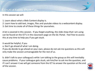 In this session we will:

1. Learn about what a Web Content display is.
2. Learn how to add text, images, files and youtube videos to a webcontent display.
3. Get time to create all of these things for yourselves.

A lot is covered in this session. If you forget anything, the slide show that I am using
can be found on the ICT’s in the classroom page on the Ed. Portal. Feel free to access
this at any time to help you if you get stuck.

It would be helpful, if you
a. Don’t go ahead of what I am doing.
If you do decide to go ahead on your own, please do not ask me questions as this will
only make the session unmanageable for the rest of us.

b. didn’t talk to your colleague/s while I am talking to the group as this will inevitably
cause problems. If your colleague gets stuck, ask him/her to ask me the question, and
if I can’t answer it we will get someone from the ICT to answer the question at the end
of the session.
 