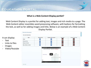 What is a Web Content Display portlet?

   Web Content Display is a portlet for adding text, images and rich media to a page. The
   Web Content editor resembles word processing software, with buttons for formatting
   the text, as well as for adding images and links. Below is an example of a Web Content
                                        Display Portlet.


It can display:
- Text
- Links to files
- Images
- Video/Youtube
 