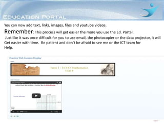 You can now add text, links, images, files and youtube videos.
Remember: This process will get easier the more you use the Ed. Portal.
Just like it was once difficult for you to use email, the photocopier or the data projector, it will
Get easier with time. Be patient and don’t be afraid to see me or the ICT team for
Help.
 