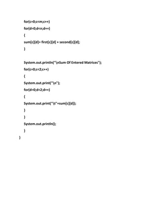 for(c=0;c<m;c++)
for(d=0;d<n;d++)
{
sum[c][d]= first[c][d] + second[c][d];
}

System.out.println("nSum Of Entered Matrices");
for(c=0;c<2;c++)
{
System.out.print("n");
for(d=0;d<2;d++)
{
System.out.print("t"+sum[c][d]);
}
}
System.out.println();
}
}

 
