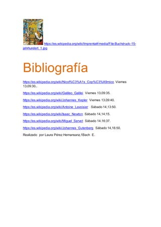 https://es.wikipedia.org/wiki/Imprenta#/media/File:Buchdruck-15-
jahrhundert_1.jpg
Bibliografía
https://es.wikipedia.org/wiki/Nicol%C3%A1s_Cop%C3%A9rnico Viernes
13,09:30..
https://es.wikipedia.org/wiki/Galileo_Galilei Viernes 13,09:35.
https://es.wikipedia.org/wiki/Johannes_Kepler Viernes 13,09:40.
https://es.wikipedia.org/wiki/Antoine_Lavoisier Sábado 14,13:50.
https://es.wikipedia.org/wiki/Isaac_Newton Sábado 14,14;15.
https://es.wikipedia.org/wiki/Miguel_Servet Sábado 14.16:37.
https://es.wikipedia.org/wiki/Johannes_Gutenberg Sábado 14,16:50.
Realizado por Laura Pérez Hernansanz,1Bach E.
 