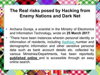 The Real risks posed by Hacking from
Enemy Nations and Dark Net
• Archana Dureja, a scientist in the Ministry of Electronics
and Information Technology, wrote on 25 March 2017:
• “There have been instances wherein personal identity or
information of residents, including Aadhaar number and
demographic information and other sensitive personal
data such as bank account details etc. collected by
various Ministries/Departments, has been reportedly
published online and is accessible through an easy
online search.
 