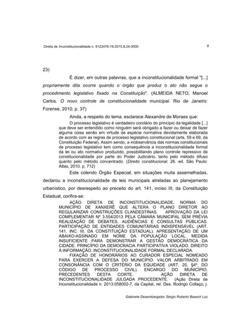 Direta de Inconstitucionalidade n. 9122476-19.2015.8.24.0000 9
Gabinete Desembargador Sérgio Roberto Baasch Luz
23)
É dizer, em outras palavras, que a inconstitucionalidade formal "[...]
propriamente dita ocorre quando o órgão que produz o ato não segue o
procedimento legislativo fixado na Constituição". (ALMEIDA NETO, Manoel
Carlos. O novo controle de constitucionalidade municipal. Rio de Janeiro:
Forense, 2010. p. 37)
Ainda, a respeito do tema, esclarece Alexandre de Moraes que:
O processo legislativo é verdadeiro corolário do princípio da legalidade [...]
que deve ser entendido como ninguém será obrigado a fazer ou deixar de fazer
alguma coisa senão em virtude de espécie normativa devidamente elaborada
de acordo com as regras de processo legislativo constitucional (arts. 59 e 69, da
Constituição Federal). Assim sendo, a inobservância das normas constitucionais
de processo legislativo tem como consequência a inconstitucionalidade formal
da lei ou ato normativo produzido, possibilitando pleno controle repressivo de
constitucionalidade por parte do Poder Judiciário, tanto pelo método difuso
quanto pelo método concentrado. (Direito constitucional. 26. ed. São Paulo:
Atlas, 2010. p. 712)
Este colendo Órgão Especial, em situações muita assemelhadas,
declarou a inconstitucionalidade de leis municipais atreladas ao planejamento
urbanístico, por desrespeito ao preceito do art. 141, inciso III, da Constituição
Estadual, confira-se:
AÇÃO DIRETA DE INCONSTITUCIONALIDADE. NORMA DO
MUNICÍPIO DE XANXERÊ QUE ALTERA O PLANO DIRETOR AO
REGULARIZAR CONSTRUÇÕES CLANDESTINAS. APROVAÇÃO DA LEI
COMPLEMENTAR Nº 3.554/2013 PELA CÂMARA MUNICIPAL SEM PRÉVIA
REALIZAÇÃO DE DEBATES, AUDIÊNCIAS E CONSULTAS PÚBLICAS.
PARTICIPAÇÃO DE ENTIDADES COMUNITÁRIAS INDISPENSÁVEL (ART.
141, INC. III, DA CONSTITUIÇÃO ESTADUAL). APRESENTAÇÃO DE UM
ABAIXO-ASSINADO EM NOME DA POPULAÇÃO LOCAL. MEDIDA
INSUFICIENTE PARA DEMONSTRAR A GESTÃO DEMOCRÁTICA DA
CIDADE. PRINCÍPIO DA DEMOCRACIA PARTICIPATIVA VIOLADO. DIREITO
À INFORMAÇÃO. INCONSTITUCIONALIDADE FORMAL DECLARADA.
FIXAÇÃO DE HONORÁRIOS AO CURADOR ESPECIAL NOMEADO
PARA EXERCER A DEFESA DO MUNICÍPIO. VALOR ARBITRADO EM
CONSONÂNCIA COM O CRITÉRIO DA EQUIDADE (ART. 20, §4º, DO
CÓDIGO DE PROCESSO CIVIL). ENCARGO DO MUNICÍPIO.
PRECEDENTES DESTA CORTE. AÇÃO DIRETA DE
INCONSTITUCIONALIDADE JULGADA PROCEDENTE. (Ação Direta de
Inconstitucionalidade n. 2013.058002-7, da Capital, rel. Des. Rodrigo Collaço, j.
 