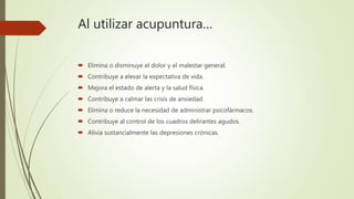 Al utilizar acupuntura…
 Elimina o disminuye el dolor y el malestar general.
 Contribuye a elevar la expectativa de vida.
 Mejora el estado de alerta y la salud física.
 Contribuye a calmar las crisis de ansiedad.
 Elimina o reduce la necesidad de administrar psicofármacos.
 Contribuye al control de los cuadros delirantes agudos.
 Alivia sustancialmente las depresiones crónicas.
 