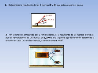 1.-  Determinar la resultante de las 2 fuerzas (P y Q) que actúan sobre el perno.2.-  Un lanchón es arrastrado por 2 remolcadores. Si la resultante de las fuerzas ejercidas por los remolcadores es una fuerza de 5,000 lb a lo largo del eje del lanchón determine la tensión en cada una de las cuerdas, sabiendo que  = 45.