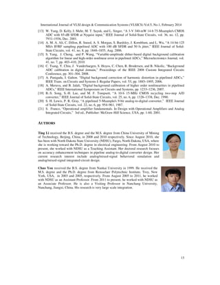 International Journal of VLSI design & Communication Systems (VLS
[13] W. Yang, D. Kelly, I. Mehr, M. T. Sayuk, and L. Singer, “A 3
ADC with 85-dB SFDR at Nyquist input,” IEEE Journ
7931–1936, Dec. 2001.
[14] A. M. A. Ali, C. Dillon, R. Sneed, A. S. Morgan, S. Bardsley, J. Kornblum, and L. Wu, “A 14
MS/s IF/RF sampling pipelined ADC with 100 dB SFDR and 50 fs jitter,” IEEE Journ
State Circuits, vol. 41, no. 8, pp. 1848
[15] S. Yang, J. Cheng, and P. Wang, “Variable
algorithm for linear and high-order nonlinear error in pipelined ADCs,” Microelectr
41, no. 7, pp. 403–410, 2010.
[16] C. Tsang, Y. Chiu, J. Vanderhaegen, S. Hoyos, C. Chen, R. Brodersen, and B. Nikolic, “Background
ADC calibration in digital domain,” Proceedings of the IEEE 2008 Custom Integrated Circuits
Conference, pp. 301–304, 2008.
[17] A. Panigada, I. Galton. “Digital background correction of harmonic distortion in pipelined ADCs,”
IEEE Trans. on Circuits and Systems I: Regular Papers, vol. 53, pp. 1885
[18] A. Meruva, and B. Jalali, “Digital backgrou
ADCs,” IEEE International Symposium on Circuits and Systems, pp. 1233
[19] B.-S. Song, S.-H. Lee, and M. F. Tompsett, “A 10
converter,” IEEE Journal of Solid
[20] S. H. Lewis, P. R. Gray, “A pipelined 5
of Solid-State Circuits, vol. 22, no. 6, pp. 954
[21] S. Franco, “Operational amplifier fundamentals. In Design with Operational Amplifiers and Analog
Integrated Circuits,” 3rd ed., Publisher: McGraw
AUTHORS
Ting Li received the B.S. degree and the M.S. degree from China University of Mining
of Technology, Beijing, China, in 2008 and 2010 respectively. Since August 2010, she
has been with North Dakota State University (NDSU), Fargo, North Dakota, USA, where
she is working toward the Ph.D. degree in electrical engineering.
present, she worked with NDSU as
on accuracy enhancement techniques in pipeline analog
current research interest include analog/mixed
analog/mixed-signal integrated-circuit design.
Chao You received the B.S. degree from Nankai University in 1999. He received the
M.S. degree and the Ph.D. degree from Rensselaer Polytechnic Institute, Troy, New
York, USA, in 2003 and 2005, respectively. From August 2005 to 2011, he worked
with NDSU as an Assistant Professor. From 2011 to present, he worked with NDSU as
an Associate Professor. He is also a Visiting Professor in Nanchang University,
Nanchang, Jiangxi, China. His research is very large scale integration.
International Journal of VLSI design & Communication Systems (VLSICS) Vol.5, No.1, Februa
W. Yang, D. Kelly, I. Mehr, M. T. Sayuk, and L. Singer, “A 3-V 340-mW 14-b 75-Msample/s CMOS
dB SFDR at Nyquist input,” IEEE Journal of Solid-State Circuits, vol. 36, no. 12, pp.
A. M. A. Ali, C. Dillon, R. Sneed, A. S. Morgan, S. Bardsley, J. Kornblum, and L. Wu, “A 14
MS/s IF/RF sampling pipelined ADC with 100 dB SFDR and 50 fs jitter,” IEEE Journ
State Circuits, vol. 41, no. 8, pp. 1848–1855, Aug. 2006.
S. Yang, J. Cheng, and P. Wang, “Variable-amplitude dither-based digital background calibration
order nonlinear error in pipelined ADCs,” Microelectronics Journal, vol.
C. Tsang, Y. Chiu, J. Vanderhaegen, S. Hoyos, C. Chen, R. Brodersen, and B. Nikolic, “Background
ADC calibration in digital domain,” Proceedings of the IEEE 2008 Custom Integrated Circuits
304, 2008.
A. Panigada, I. Galton. “Digital background correction of harmonic distortion in pipelined ADCs,”
IEEE Trans. on Circuits and Systems I: Regular Papers, vol. 53, pp. 1885–1895, 2006.
A. Meruva, and B. Jalali, “Digital background calibration of higher order nonlinearities in pipelined
ADCs,” IEEE International Symposium on Circuits and Systems, pp. 1233–1236, 2007.
H. Lee, and M. F. Tompsett, “A 10-b 15-MHz CMOS recycling two
of Solid-State Circuits, vol. 25, no. 6, pp. 1328–1338, Dec. 1990.
S. H. Lewis, P. R. Gray, “A pipelined 5-Msample/s 9-bit analog-to-digital converter,” IEEE Journal
State Circuits, vol. 22, no. 6, pp. 954–961, 1987.
tional amplifier fundamentals. In Design with Operational Amplifiers and Analog
Integrated Circuits,” 3rd ed., Publisher: McGraw-Hill Science, USA, pp. 1-60, 2001.
degree and the M.S. degree from China University of Mining
of Technology, Beijing, China, in 2008 and 2010 respectively. Since August 2010, she
has been with North Dakota State University (NDSU), Fargo, North Dakota, USA, where
.D. degree in electrical engineering. From August 2010 to
present, she worked with NDSU as a Teaching Assistant. Her doctoral research focuses
on accuracy enhancement techniques in pipeline analog-to-digital converter design. Her
include analog/mixed-signal behavioral simulation and
circuit design.
received the B.S. degree from Nankai University in 1999. He received the
M.S. degree and the Ph.D. degree from Rensselaer Polytechnic Institute, Troy, New
York, USA, in 2003 and 2005, respectively. From August 2005 to 2011, he worked
tant Professor. From 2011 to present, he worked with NDSU as
an Associate Professor. He is also a Visiting Professor in Nanchang University,
Nanchang, Jiangxi, China. His research is very large scale integration.
ICS) Vol.5, No.1, February 2014
13
Msample/s CMOS
State Circuits, vol. 36, no. 12, pp.
A. M. A. Ali, C. Dillon, R. Sneed, A. S. Morgan, S. Bardsley, J. Kornblum, and L. Wu, “A 14-bit 125
MS/s IF/RF sampling pipelined ADC with 100 dB SFDR and 50 fs jitter,” IEEE Journal of Solid-
based digital background calibration
onics Journal, vol.
C. Tsang, Y. Chiu, J. Vanderhaegen, S. Hoyos, C. Chen, R. Brodersen, and B. Nikolic, “Background
ADC calibration in digital domain,” Proceedings of the IEEE 2008 Custom Integrated Circuits
A. Panigada, I. Galton. “Digital background correction of harmonic distortion in pipelined ADCs,”
nd calibration of higher order nonlinearities in pipelined
1236, 2007.
MHz CMOS recycling two-step A/D
1338, Dec. 1990.
digital converter,” IEEE Journal
tional amplifier fundamentals. In Design with Operational Amplifiers and Analog
 