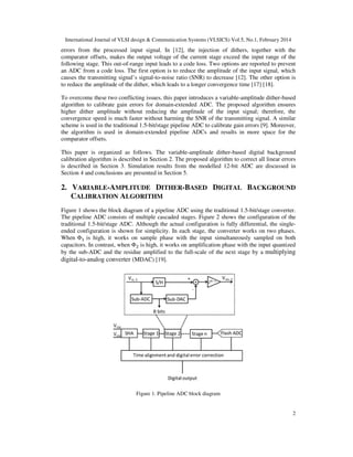 International Journal of VLSI design & Communication Systems (VLSICS) Vol.5, No.1, February 2014
2
errors from the processed input signal. In [12], the injection of dithers, together with the
comparator offsets, makes the output voltage of the current stage exceed the input range of the
following stage. This out-of-range input leads to a code loss. Two options are reported to prevent
an ADC from a code loss. The first option is to reduce the amplitude of the input signal, which
causes the transmitting signal’s signal-to-noise ratio (SNR) to decrease [12]. The other option is
to reduce the amplitude of the dither, which leads to a longer convergence time [17] [18].
To overcome these two conflicting issues, this paper introduces a variable-amplitude dither-based
algorithm to calibrate gain errors for domain-extended ADC. The proposed algorithm ensures
higher dither amplitude without reducing the amplitude of the input signal; therefore, the
convergence speed is much faster without harming the SNR of the transmitting signal. A similar
scheme is used in the traditional 1.5-bit/stage pipeline ADC to calibrate gain errors [9]. Moreover,
the algorithm is used in domain-extended pipeline ADCs and results in more space for the
comparator offsets.
This paper is organized as follows. The variable-amplitude dither-based digital background
calibration algorithm is described in Section 2. The proposed algorithm to correct all linear errors
is described in Section 3. Simulation results from the modelled 12-bit ADC are discussed in
Section 4 and conclusions are presented in Section 5.
2. VARIABLE-AMPLITUDE DITHER-BASED DIGITAL BACKGROUND
CALIBRATION ALGORITHM
Figure 1 shows the block diagram of a pipeline ADC using the traditional 1.5-bit/stage converter.
The pipeline ADC consists of multiple cascaded stages. Figure 2 shows the configuration of the
traditional 1.5-bit/stage ADC. Although the actual configuration is fully differential, the single-
ended configuration is shown for simplicity. In each stage, the converter works on two phases.
When Φଵ is high, it works on sample phase with the input simultaneously sampled on both
capacitors. In contrast, when Φଶ is high, it works on amplification phase with the input quantized
by the sub-ADC and the residue amplified to the full-scale of the next stage by a multiplying
digital-to-analog converter (MDAC) [19].
Figure 1. Pipeline ADC block diagram
 