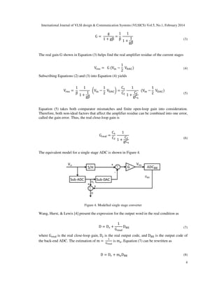 International Journal of VLSI design & Communication Systems (VLSICS) Vol.5, No.1, February 2014
4
G =
g
1 + gβ
=
1
β
1
1 +
1
gβ
(3)
The real gain G shown in Equation (3) helps find the real amplifier residue of the current stages
V୰ୣୱ = G (V୧୬ −
1
2
Vୈ୅େ) (4)
Subscribing Equations (2) and (3) into Equation (4) yields
V୰ୣୱ =
1
β
1
1 +
1
gβ
൬V୧୬ −
1
2
Vୈ୅େ൰ =
Cୱ
C୤
1
1 +
C୤
gCୱ
(V୧୬ −
1
2
Vୈ୅େ)
(5)
Equation (5) takes both comparator mismatches and finite open-loop gain into consideration.
Therefore, both non-ideal factors that affect the amplifier residue can be combined into one error,
called the gain error. Thus, the real close-loop gain is
G୰ୣୟ୪ =
Cୱ
C୤
1
1 +
C୤
gCୱ
(6)
The equivalent model for a single stage ADC is shown in Figure 4.
Figure 4. Modelled single stage converter
Wang, Hurst, & Lewis [4] present the expression for the output word in the real condition as
D = D୰ +
1
G୰ୣୟ୪
D୆୉ (7)
where G୰ୣୟ୪ is the real close-loop gain, D୰ is the real output code, and D୆୉ is the output code of
the back-end ADC. The estimation of m =
ଵ
ୋ౨౛౗ౢ
is mୣ. Equation (7) can be rewritten as
D = D୰ + mୣD୆୉ (8)
 
