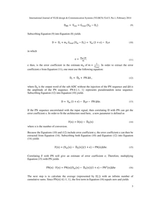 International Journal of VLSI design & Communication Systems (VLSICS) Vol.5, No.1, February 2014
5
D୆୉ = V୰ୣୱ = G୰ୣୟ୪ (V୧୬ − D୰) (9)
Subscribing Equation (9) into Equation (8) yields
D = D୰ + mୣ G୰ୣୟ୪ (V୧୬ − D୰) = V୧୬ (1 + e) − D୰e (10)
in which
e =
୫౛ି୫
୫
. (11)
e then, is the error coefficient in the estimate mୣ of m =
ଵ
ୋ౨౛౗ౢ
. In order to extract the error
coefficient e from Equation (11), one must use the following equation:
D୰ = Db + PN ΔA , (12)
where Dୠ is the output word of the sub-ADC without the injection of the PN sequence and ΔA is
the amplitude of the PN sequence. PN ∈{-1, 1} represents pseudorandom noise sequence.
Subscribing Equation (12) into Equation (10) yields
D = V୧୬ (1 + e) − Dbe − PN ΔAe. (13)
If the PN sequence uncorrelated with the input signal, then correlating D with PN can get the
error coefficient e. In order to fit the architecture used here, a new parameter is defined as
F(n) = D(n) − Db(n) (14)
where n is the number of conversion.
Because the Equations (10) and (12) include error coefficient e, the error coefficient e can then be
extracted from Equation (14). Subscribing both Equation (10) and Equation (12) into Equation
(14) yields
F(n) = (V୧୬(n) − Db(n))(1 + e) − PN(n)ΔAe. (15)
Correlating F with PN will give an estimate of error coefficient e; Therefore, multiplying
Equation (15) with PN yields
PN(n) · F(n) = PN(n)(V୧୬(n) − Db(n))(1 + e) − PNଶ
(n)ΔAe (16)
The next step is to calculate the average (represented by E[.]) with an infinite number of
cumulative sums. Since PN(n) ∈{-1, 1}, the first term in Equation (16) equals zero and yields
 