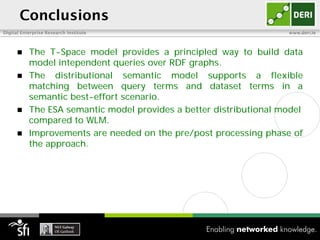 Conclusions
Digital Enterprise Research Institute                               www.deri.ie



          The T-Space model provides a principled way to build data
           model intependent queries over RDF graphs.
          The distributional semantic model supports a flexible
           matching between query terms and dataset terms in a
           semantic best-effort scenario.
          The ESA semantic model provides a better distributional model
           compared to WLM.
          Improvements are needed on the pre/post processing phase of
           the approach.
 