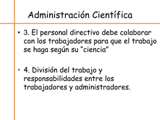 Administración Científica
• 3. El personal directivo debe colaborar
con los trabajadores para que el trabajo
se haga según su “ciencia”
• 4. División del trabajo y
responsabilidades entre los
trabajadores y administradores.
 