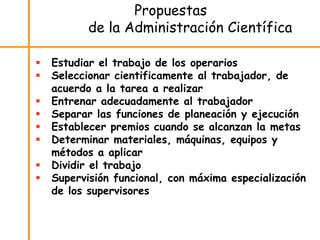 Propuestas
de la Administración Científica
 Estudiar el trabajo de los operarios
 Seleccionar cientificamente al trabajador, de
acuerdo a la tarea a realizar
 Entrenar adecuadamente al trabajador
 Separar las funciones de planeación y ejecución
 Establecer premios cuando se alcanzan la metas
 Determinar materiales, máquinas, equipos y
métodos a aplicar
 Dividir el trabajo
 Supervisión funcional, con máxima especialización
de los supervisores
 