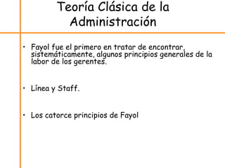 Teoría Clásica de la
Administración
• Fayol fue el primero en tratar de encontrar,
sistemáticamente, algunos principios generales de la
labor de los gerentes.
• Línea y Staff.
• Los catorce principios de Fayol
 