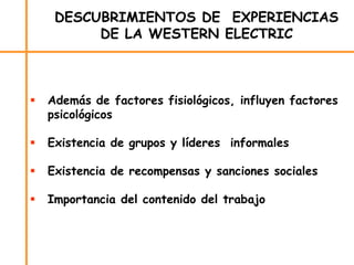 DESCUBRIMIENTOS DE EXPERIENCIAS
DE LA WESTERN ELECTRIC
 Además de factores fisiológicos, influyen factores
psicológicos
 Existencia de grupos y líderes informales
 Existencia de recompensas y sanciones sociales
 Importancia del contenido del trabajo
 