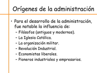 Orígenes de la administración
• Para el desarrollo de la administración,
fue notable la influencia de:
– Filósofos (antiguos y modernos).
– La Iglesia Católica.
– La organización militar.
– Revolución Industrial.
– Economistas liberales.
– Pioneros industriales y empresarios.
 