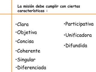 •Clara
•Objetiva
•Concisa
•Coherente
•Singular
•Diferenciada
•Participativa
•Unificadora
•Difundida
La misión debe cumplir con ciertas
características :
 