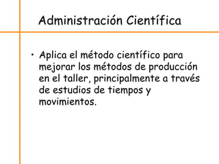 Administración Científica
• Aplica el método científico para
mejorar los métodos de producción
en el taller, principalmente a través
de estudios de tiempos y
movimientos.
 