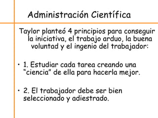 Administración Científica
Taylor planteó 4 principios para conseguir
la iniciativa, el trabajo arduo, la buena
voluntad y el ingenio del trabajador:
• 1. Estudiar cada tarea creando una
“ciencia” de ella para hacerla mejor.
• 2. El trabajador debe ser bien
seleccionado y adiestrado.
 