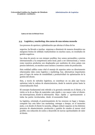 Universidad Católica los Ángeles de Chimbote
ULADECH- CATÓLICA
Administración de Logística
37
Cadena de Valor de Michael Porter
5.3. Logística y marketing: dos caras de una misma moneda
Los procesos de apertura y globalización que afectan el clima de los
negocios, ha llevado a muchas empresas a disminuir de manera dramática sus
márgenes brutos de utilidad; traduciéndose en muchos casos, en resultados de
gestión negativos.
Las alzas de precio no son siempre posibles; hoy somos permeables a precios
internacionales y la competencia antes local, pasó a ser internacional, y vemos
como nuestros productos son desplazados por sustitutos de otros países con
precios inferiores, en muchos casos incluso a nuestros costos de producción.
Esta realidad califica como vital el manejo de aspectos antes no directamente
relacionados tales como logística y marketing; hoy, alternativas importantes
para el logro de metas de rentabilidad y productividad vía optimización de la
gestión del cliente.
Esta, a través de métodos logísticos, se constituye en un plan que busca
optimizar toda la cadena de abastecimientos, desde la materia prima hasta la
comercialización final.
El concepto fundamental está referido a la gerencia centrada en el cliente, y la
visión es la de un flujo de materiales más rápido y con mayor valor al cliente;
sin interrupciones, donde la información fluya rápida y oportunamente a
todas las partes involucradas, desde el consumidor final.
La logística, orientada al posicionamiento de los recursos en lugar y tiempo,
comparte hoy esta labor con marketing: entregas a tiempo, en el momento
justo, y en donde el cliente lo necesita, obligan reducir espacios en los distintos
procesos de abastecimiento, producción y gestión de canales al menor nivel
posible; con reducción de costos y desarrollo de nuevas oportunidades de valor
al cliente.
 
