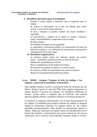 Universidad Católica los Ángeles de Chimbote
ULADECH- CATÓLICA
Administración de Logística
44
A. Beneficios del seitón para el trabajador
Facilita el acceso rápido a elementos que se requieren para el
trabajo.
Se mejora la información en el sitio de trabajo para evitar
errores y acciones de riesgo potencial.
El aseo y limpieza se pueden realizar con mayor facilidad y
seguridad.
La presentación y estética de la planta se mejora, comunica
orden, responsabilidad y compromiso con el trabajo.
Se libera espacio.
El ambiente de trabajo es más agradable.
La seguridad se incrementa debido a la demarcación de todos los
sitios de la planta y a la utilización de protecciones transparentes
especialmente los de alto riesgo.
B. Beneficios organizativos
La empresa puede contar con sistemas simples de control
visual materiales y materias primas en stock de proceso.
Eliminación de pérdidas por errores.
Mayor cumplimiento de las órdenes de trabajo.
El estado de los equipos se mejora y se evitan averías.
Se conserva y utiliza el conocimiento que posee la empresa.
Mejora de la productividad global de la planta.
6.2.3. SEISO - Limpiar “Limpiar el sitio de trabajo y los
equipos y prevenir la suciedad y el desorden”
Seiso significa eliminar el polvo y suciedad de todos los elementos de una
fábrica. Desde el punto de vista del TPM, Seiso implica inspeccionar el
equipo durante el proceso de limpieza. Se identifican problemas de
escapes, averías, fallos o cualquier tipo de FUGUAI. Esta palabra
japonesa significa defecto o problema existente en el sistema productivo.
La limpieza se relaciona estrechamente con el buen funcionamiento de
los equipos y la habilidad para producir artículos de calidad. La limpieza
implica no únicamente mantener los equipos dentro de una estética
agradable permanentemente. Seiso implica un pensamiento superior a
limpiar. Exige que realicemos un trabajo creativo de identificación de las
fuentes de suciedad y contaminación para tomar acciones de raíz para su
eliminación, de lo contrario, sería imposible mantener limpio y en buen
 