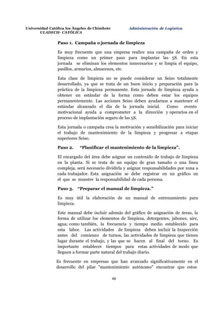 Universidad Católica los Ángeles de Chimbote
ULADECH- CATÓLICA
Administración de Logística
46
Paso 1. Campaña o jornada de limpieza
Es muy frecuente que una empresa realice una campaña de orden y
limpieza como un primer paso para implantar las 5S. En esta
jornada se eliminan los elementos innecesarios y se limpia el equipo,
pasillos, armarios, almacenes, etc.
Esta clase de limpieza no se puede considerar un Seiso totalmente
desarrollado, ya que se trata de un buen inicio y preparación para la
práctica de la limpieza permanente. Esta jornada de limpieza ayuda a
obtener un estándar de la forma como deben estar los equipos
permanentemente. Las acciones Seiso deben ayudarnos a mantener el
estándar alcanzado el día de la jornada inicial. Como evento
motivacional ayuda a comprometer a la dirección y operarios en el
proceso de implantación seguro de las 5S.
Esta jornada o campaña crea la motivación y sensibilización para iniciar
el trabajo de mantenimiento de la limpieza y progresar a etapas
superiores Seiso.
Paso 2. “Planificar el mantenimiento de la limpieza”.
El encargado del área debe asignar un contenido de trabajo de limpieza
en la planta. Si se trata de un equipo de gran tamaño o una línea
compleja, será necesario dividirla y asignar responsabilidades por zona a
cada trabajador. Esta asignación se debe registrar en un gráfico en
el que se muestre la responsabilidad de cada persona.
Paso 3. “Preparar el manual de limpieza.”
Es muy útil la elaboración de un manual de entrenamiento para
limpieza.
Este manual debe incluir además del gráfico de asignación de áreas, la
forma de utilizar los elementos de limpieza, detergentes, jabones, aire,
agua; como también, la frecuencia y tiempo medio establecido para
esta labor. Las actividades de limpieza deben incluir la Inspección
antes del comienzo de turnos, las actividades de limpieza que tienen
lugar durante el trabajo, y las que se hacen al final del turno. Es
importante establecer tiempos para estas actividades de modo que
lleguen a formar parte natural del trabajo diario.
Es frecuente en empresas que han avanzado significativamente en el
desarrollo del pilar "mantenimiento autónomo" encontrar que estos
 