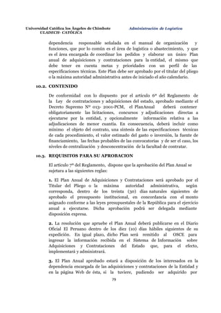 Universidad Católica los Ángeles de Chimbote
ULADECH- CATÓLICA
Administración de Logística
79
dependencia responsable señalada en el manual de organización y
funciones, que por lo común es el área de logística o abastecimiento, y que
es el área encargada de coordinar los pedidos y elaborar un único Plan
anual de adquisiciones y contrataciones para la entidad, el mismo que
debe tener en cuenta metas y prioridades con un perfil de las
especificaciones técnicas. Este Plan debe ser aprobado por el titular del pliego
o la máxima autoridad administrativa antes de iniciado el año calendario.
10.2. CONTENIDO
De conformidad con lo dispuesto por el artículo 6º del Reglamento de
la Ley de contrataciones y adquisiciones del estado, aprobado mediante el
Decreto Supremo Nº 013- 2001-PCM, el PlanAnual deberá contener
obligatoriamente las licitaciones, concursos y adjudicaciones directas a
ejecutarse por la entidad, y opcionalmente información relativa a las
adjudicaciones de menor cuantía. En consecuencia, deberá incluir como
mínimo el objeto del contrato, una síntesis de las especificaciones técnicas
de cada procedimiento, el valor estimado del gasto o inversión, la fuente de
financiamiento, las fechas probables de las convocatorias y de ser el caso, los
niveles de centralización y desconcentración de la facultad de contratar.
10.3. REQUISITOS PARA SU APROBACION
El artículo 7º del Reglamento, dispone que la aprobación del Plan Anual se
sujetara a las siguientes reglas:
1. El Plan Anual de Adquisiciones y Contrataciones será aprobado por el
Titular del Pliego o la máxima autoridad administrativa, según
corresponda, dentro de los treinta (30) días naturales siguientes de
aprobado el presupuesto institucional, en concordancia con el monto
asignado conforme a las leyes presupuestales de la República para el ejercicio
anual a ejecutarse. Dicha aprobación podrá ser delegada mediante
disposición expresa.
2. La resolución que apruebe el Plan Anual deberá publicarse en el Diario
Oficial El Peruano dentro de los diez (10) días hábiles siguientes de su
expedición. En igual plazo, dicho Plan será remitido al OSCE para
ingresar la información recibida en el Sistema de Información sobre
Adquisiciones y Contrataciones del Estado que, para el efecto,
implementará y administrará.
3. El Plan Anual aprobado estará a disposición de los interesados en la
dependencia encargada de las adquisiciones y contrataciones de la Entidad y
en la página Web de ésta, si la tuviere, pudiendo ser adquirido por
 