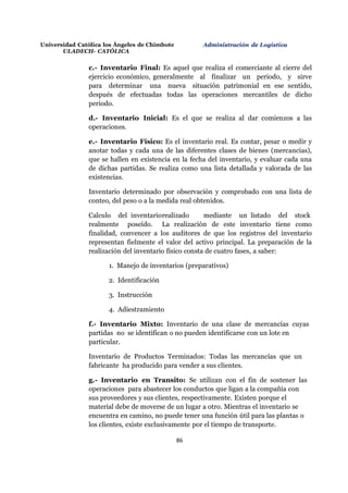 Universidad Católica los Ángeles de Chimbote
ULADECH- CATÓLICA
Administración de Logística
86
c.- Inventario Final: Es aquel que realiza el comerciante al cierre del
ejercicio económico, generalmente al finalizar un periodo, y sirve
para determinar una nueva situación patrimonial en ese sentido,
después de efectuadas todas las operaciones mercantiles de dicho
periodo.
d.- Inventario Inicial: Es el que se realiza al dar comienzos a las
operaciones.
e.- Inventario Físico: Es el inventario real. Es contar, pesar o medir y
anotar todas y cada una de las diferentes clases de bienes (mercancías),
que se hallen en existencia en la fecha del inventario, y evaluar cada una
de dichas partidas. Se realiza como una lista detallada y valorada de las
existencias.
Inventario determinado por observación y comprobado con una lista de
conteo, del peso o a la medida real obtenidos.
Calculo del inventariorealizado mediante un listado del stock
realmente poseído. La realización de este inventario tiene como
finalidad, convencer a los auditores de que los registros del inventario
representan fielmente el valor del activo principal. La preparación de la
realización del inventario físico consta de cuatro fases, a saber:
1. Manejo de inventarios (preparativos)
2. Identificación
3. Instrucción
4. Adiestramiento
f.- Inventario Mixto: Inventario de una clase de mercancías cuyas
partidas no se identifican o no pueden identificarse con un lote en
particular.
Inventario de Productos Terminados: Todas las mercancías que un
fabricante ha producido para vender a sus clientes.
g.- Inventario en Transito: Se utilizan con el fin de sostener las
operaciones para abastecer los conductos que ligan a la compañía con
sus proveedores y sus clientes, respectivamente. Existen porque el
material debe de moverse de un lugar a otro. Mientras el inventario se
encuentra en camino, no puede tener una función útil para las plantas o
los clientes, existe exclusivamente por el tiempo de transporte.
 