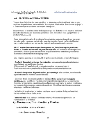 94
Universidad Católica los Ángeles de Chimbote
ULADECH- CATÓLICA
Administración de Logística
c.) EL SISTEMA JUSTO A TIEMPO
"Es una filosofía industrial, que considera la reducción o eliminación de todo lo que
implique desperdicio en las actividades de compras, fabricación, distribución y apoyo a
la fabricación (actividades de oficina) en un negocio"
El desperdicio se concibe como "todo aquello que sea distinto de los recursos mínimos
absolutos de materiales, máquinas y mano de obra necesarios para agregar valor al
producto".(Martinez, s.f.)
Es un sistema integrado de gestión de la producción y aprovisionamiento que usan
las principales empresas industriales a escala mundial. Surgió en Toyota (Japón)
para producir más coches sin que los costes le asfixiaran financieramente.
El JIT se fundamenta en que la empresa no fabrica ningún producto
hasta el cliente no realiza un pedido en firme. La demanda inicia el proceso
productivo, al revés que hasta entonces en que la empresa lanzaba su producto al
mercado sin haber recibido ningún pedido.
Una empresa que siga el sistema JIT de gestión de inventarios se caracteriza por:
- Reducir las existencias en inventario a las necesarias para la satisfacción
inmediata de los pedidos de clientes.
El inventario JIT es el nivel de existencias mínimo para mantener el
funcionamiento de la producción y del aprovisionamiento eficazmente.
- Reducir los plazos de producción y de entrega a los clientes, reaccionando
ágilmente ante los cambios de la demanda
- Disponer de un sistema integrado de calidad total que persiga la mejora
continua, que identifique rápidamente los problemas operativos. Lo que implica
fomentar la innovación y participación del personal para lograr la mejora continua de
los procesos de producción y aprovisionamiento (identificar problemas y proponer
soluciones rápidas y dinámicas)
Calidad total: tendencia a la mejora continua, con el objetivo de lograr la calidad
óptima en la totalidad de las áreas
- Flexibilidad en el trabajo: adecuar numero y funciones del personal a las
variaciones de la demanda
13 Almacenes, Distribución y Control
13.1GESTIÓN DE ALMACENES
13.1.1 Concepto de Almacén:
 
