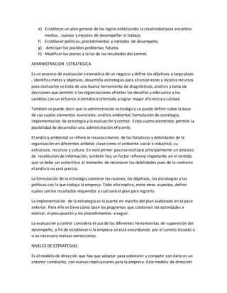 e) Establecer un plan general de los logros enfatizando la creatividad para encontrar
medios. .nuevos y mejores de desempeñar el trabajo.
f) Establecer políticas, procedimientos y métodos de desempeño.
g) Anticipar los posibles problemas futuros.
h) Modificar los planes a la luz de los resultados del control.
ADMINISTRACION ESTRATEGICA
Es un proceso de evaluación sistemática de un negocio y define los objetivos a largo plazo
, identifica metas y objetivos, desarrolla estrategias para alcanzar estos y localiza recursos
para realizarlos se trata de una buena herramienta de diagnósticos, análisis y toma de
decisiones que permite a las organizaciones afrontar los desafíos y adecuarse a los
cambios con un esfuerzo sistemático orientado a lograr mayor eficiencia y calidad.
También se puede decir que la administración estratégica se puede definir sobre la base
de sus cuatro elementos esenciales: análisis ambiental, formulación de estrategia,
implementación de estrategia y la evaluación y control. Estos cuatro elementos permite la
posibilidad de desarrollar una administración eficiente.
El análisis ambiental se refiere al reconocimiento de las fortalezas y debilidades de la
organización en diferentes ámbitos clave como el ambiente social e industrial, su
estructura, recursos y cultura. En este primer paso se realizara principalmente un proceso
de recolección de información, también hay un factor reflexivo importante en el sentido
que se debe ser autocritico al momento de reconocer las debilidades pues de lo contrario
el análisis no será preciso.
La formulación de la estrategia contiene las razones, los objetivos, las estrategias y las
políticas con la que trabaja la empresa. Todo ello implica, entre otros aspectos, definir
cuáles son los resultados requeridos y cuál será el plan para lograrlo.
La implementación de la estrategia es la puerta en marcha del plan elaborado en el paso
anterior. Para ello se tiene como base los programas que contienen las actividades a
realizar, el presupuesto y los procedimientos a seguir.
La evaluación y control considera el uso de las diferentes herramientas de supervisión del
desempeño, a fin de establecer si la empresa se está enrumbando por el camino trazado o
si es necesario realizar correcciones.
NIVELES DE ESTRATEGIAS
Es el modelo de dirección que hay que adoptar para sobrevivir y competir con éxito es un
entorno cambiante, con nuevas implicaciones para la empresa. Este modelo de dirección
 