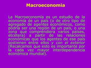 Macroeconomia La Macroeconomía es un estudio de la economía de un país (o de otro tipo de agregado de agentes económicos, como podría ser una región de un país, o una zona que comprendiera varios países, etcétera) a partir de las relaciones económicas que los agentes de ese país sostienen entre ellos  y con el exterior  (Recalcamos que esto es importante por la cada vez mayor interdependencia económica mundial). 