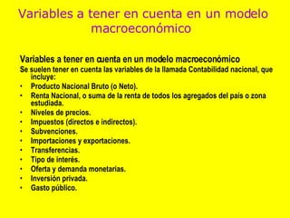 Variables a tener en cuenta en un modelo macroeconómico  Se suelen tener en cuenta las variables de la llamada Contabilidad nacional, que incluye: Producto Nacional Bruto (o Neto).  Renta Nacional, o suma de la renta de todos los agregados del país o zona estudiada.  Niveles de precios.  Impuestos (directos e indirectos).  Subvenciones.  Importaciones y exportaciones.  Transferencias.  Tipo de interés.  Oferta y demanda monetarias.  Inversión privada.  Gasto público.  Variables a tener en cuenta en un modelo macroeconómico   