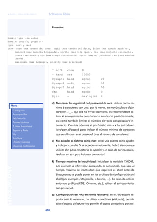 © FUOC • XP04/90785/00019             Software libre



                                            Formato:


  domain type item value
  domain: usuario, grupo o *
  type: soft y hard
  item: core (max tamaño del core), data (max tamaño del data), fsize (max tamaño archivo),
       memlock (max memoria bloqueada), nofile (max file open), rss (max conjunto residente),
       stack ( max stack), cpu (max tiempo CPU minutos), nproc ( max N.º procesos), as ( max address
       space),
       maxlogins (max logings), priority (max prioridad)


                                            * soft       core         0
                                            * hard       rss          10000
                                            @grupo1      hard         nproc            20
                                            @grupo2      soft         nproc            30
                                            @grupo2      hard         nproc            50
                                            ftp          hard         nproc            0
                                            @gru         -            maxlogins        4

                                            d) Mantener la seguridad del password de root: utilizar como mí-
        Nota
                                               nimo 6 caracteres, con uno, por lo menos, en mayúsculas o algún
              Configurar:
                                               carácter ‘.-_,’, que sea no trivial; asimismo, es recomendable ac-
              Arranque Bios
                                               tivar el envejecimiento para forzar a cambiarlo periódicamente,
              /etc/security
                                               así como también limitar el número de veces con password in-
              Passwd óptimos
              T. Max. Inactividad              correcto. Cambie además el parámetro min = x la entrada en
              Exports y Fsatb                  /etc/pam.d/passwd para indicar el número mínimo de caracteres
              lilo                             que se utilizarán en el password (x es el número de caracteres).
              SuidSgid
              .rhosts y Xaccess             e) No acceder al sistema como root: crear una cuenta como sysadm
              Usuarios noutilizados            y trabajar con ella. Si se accede remotamente, habrá siempre que
                                               utilizar shh para conectarse al sysadm y en caso de ser necesario,
                                               realizar un su - para trabajar como root.

                                            f) Tiempo máximo de inactividad: inicializar la variable TMOUT,
                                               por ejemplo a 360 (valor expresado en segundos), que será el
ANOTACIONES




                                               tiempo máximo de inactividad que esperará el shell antes de
                                               bloquearse; se puede poner en los archivos de configuración del
                                               shell (por ejemplo, /etc/profile, /.bashrc, ...). En caso de utilizar
                                               entornos gráficos (KDE, Gnome, etc.), activar el salvapantallas
                                               con password.

                                            g) Configuración del NFS en forma restrictiva: en el /etc/exports ex-
                                               portar sólo lo necesario, no utilizar comodines (wildcards), permitir
                                               sólo el acceso de lectura y no permitir el acceso de escritura por root,

                                      408
 